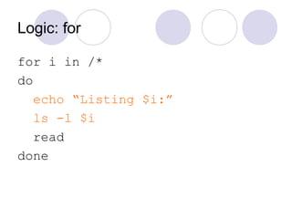 Logic: for
for i in /*
do
echo “Listing $i:”
ls -l $i
read
done
 