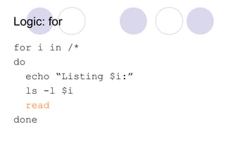 Logic: for
for i in /*
do
echo “Listing $i:”
ls -l $i
read
done
 
