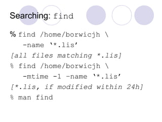 Searching: find
% find /home/borwicjh 
-name ‘*.lis’
[all files matching *.lis]
% find /home/borwicjh 
-mtime -1 –name ‘*.lis’
[*.lis, if modified within 24h]
% man find
 