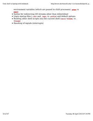 Unix shell scripting with ksh/bash                       http://www.dartmouth.edu/~rc/classes/ksh/print_p...


              environment variables (which are passed to child processes).         setenv   vs
              export
              Syntax for redirecting I/O streams other than stdin/stdout
              Login startup files ( .cshrc and .login, vs .profile) and default options
              Reading other shell scripts into the current shell ( source filename, vs    .
              filename)
              Handling of signals (interrupts)




10 of 67                                                                    Tuesday 06 April 2010 07:19 PM
 