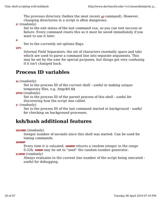Unix shell scripting with ksh/bash                          http://www.dartmouth.edu/~rc/classes/ksh/print_p...


                 The previous directory (before the most recent cd command). However,
                 changing directories in a script is often dangerous.
           $? (readonly)
                 Set to the exit status of the last command run, so you can test success or
                 failure. Every command resets this so it must be saved immediately if you
                 want to use it later.
           $-
                  Set to the currently set options flags.
           $IFS
                  Internal Field Separators: the set of characters (normally space and tab)
                  which are used to parse a command line into separate arguments. This
                  may be set by the user for special purposes, but things get very confusing
                  if it isn't changed back.

           Process ID variables
           $$ (readonly)
                 Set to the process ID of the current shell - useful in making unique
                 temporary files, e.g. /tmp/$0.$$
           $PPID (readonly)
                 Set to the process ID of the parent process of this shell - useful for
                 discovering how the script was called.
           $! (readonly)
                 Set to the process ID of the last command started in background - useful
                 for checking on background processes.

           ksh/bash additional features
           $SECONDS (readonly)
                  Integer number of seconds since this shell was started. Can be used for
                  timing commands.
           $RANDOM
                 Every time it is valuated, $RANDOM returns a random integer in the range
                 0-32k. RANDOM may be set to "seed" the random number generator.
           $LINENO (readonly)
                 Always evaluates to the current line number of the script being executed -
                 useful for debugging.




20 of 67                                                                       Tuesday 06 April 2010 07:19 PM
 