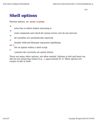 Unix shell scripting with ksh/bash                         http://www.dartmouth.edu/~rc/classes/ksh/print_p...


                                                                                                 (12)



           Shell options
           Startup options.   ksh -options scriptname


           -x
                echo line to stderr before executing it
           -n
                read commands and check for syntax errors, but do not execute.
           -a
                all variables are automatically exported
           -f
                disable wildcard filename expansion (globbing)
           set -x
                Set an option within a shell script
           $-
                contains the currently set option letters

           There are many other options, not often needed. Options in ksh and bash can
           also be set using long names (e.g. -o noglob instead of -f). Many options are
           unique to ksh or bash.




24 of 67                                                                      Tuesday 06 April 2010 07:19 PM
 