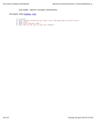 Unix shell scripting with ksh/bash                                http://www.dartmouth.edu/~rc/classes/ksh/print_p...


                       raw mode - ignore -escape conventions

           Example: ex4a display, text

                  1:   #!/bin/sh
                  2:   echo "Testing interactive user input: enter some keystrokes and press return"
                  3:   read x more
                  4:   echo "First word was "$x""
                  5:   echo "Rest of the line (if any) was "$more""




29 of 67                                                                             Tuesday 06 April 2010 07:19 PM
 