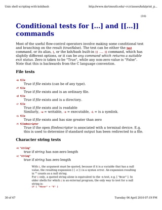 Unix shell scripting with ksh/bash                                    http://www.dartmouth.edu/~rc/classes/ksh/print_p...


                                                                                                               (16)



           Conditional tests for [...] and [[...]]
           commands
           Most of the useful flow-control operators involve making some conditional test
           and branching on the result (true/false). The test can be either the test
           command, or its alias, [, or the ksh/bash built-in [[ ... ]] command, which has
           slightly different options, or it can be any command which returns a suitable
           exit status. Zero is taken to be "True", while any non-zero value is "False".
           Note that this is backwards from the C language convention.

           File tests

           -e file
                True if file exists (can be of any type).
           -f file
                True if file exists and is an ordinary file.
           -d file
                True if file exists and is a directory.
           -r file
                True if file exists and is readable
                Similarly, -w = writable, -x = executable,              -L   = is a symlink.
           -s file
                True if file exists and has size greater than zero
           -t filedescriptor
                True if the open filedescriptor is associated with a terminal device. E.g.
                this is used to determine if standard output has been redirected to a file.

           Character string tests

           -n "string"
                true if string has non-zero length
           -z "string"
                true if string has zero length

                         With [ , the argument must be quoted, because if it is a variable that has a null
                         value, the resulting expansion ( [ -z ] ) is a syntax error. An expansion resulting
                         in "" counts as a null string.
                         For [ only, a quoted string alone is equivalent to the -n test, e.g. [ "$var" ]. In
                         older shells for which [ is an external program, the only way to test for a null
                         string is:
                         if [ "X$var" = "X" ]




30 of 67                                                                                   Tuesday 06 April 2010 07:19 PM
 