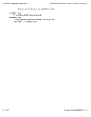 Unix shell scripting with ksh/bash                                 http://www.dartmouth.edu/~rc/classes/ksh/print_p...


                      This is rarely needed now, but is still often found.

           $variable = text
                True if $variable matches text.
           $variable < text
                True if $variable comes before (lexically) text
                Similarly, > = comes after




31 of 67                                                                              Tuesday 06 April 2010 07:19 PM
 