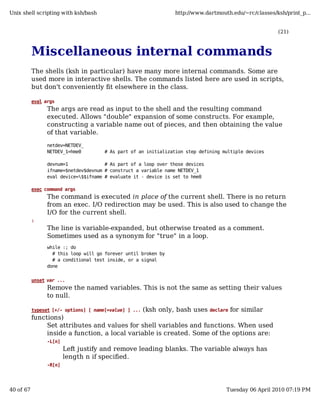 Unix shell scripting with ksh/bash                               http://www.dartmouth.edu/~rc/classes/ksh/print_p...


                                                                                                       (21)



           Miscellaneous internal commands
           The shells (ksh in particular) have many more internal commands. Some are
           used more in interactive shells. The commands listed here are used in scripts,
           but don't conveniently fit elsewhere in the class.

           eval args
                 The args are read as input to the shell and the resulting command
                 executed. Allows "double" expansion of some constructs. For example,
                 constructing a variable name out of pieces, and then obtaining the value
                 of that variable.
                 netdev=NETDEV_
                 NETDEV_1=hme0         # As part of an initialization step defining multiple devices

                 devnum=1              # As part of a loop over those devices
                 ifname=$netdev$devnum # construct a variable name NETDEV_1
                 eval device=$$ifname # evaluate it - device is set to hme0

           exec command args
                 The command is executed in place of the current shell. There is no return
                 from an exec. I/O redirection may be used. This is also used to change the
                 I/O for the current shell.
           :
                 The line is variable-expanded, but otherwise treated as a comment.
                 Sometimes used as a synonym for "true" in a loop.
                 while :; do
                   # this loop will go forever until broken by
                   # a conditional test inside, or a signal
                 done


           unset var ...
                 Remove the named variables. This is not the same as setting their values
                 to null.

                                                (ksh only, bash uses declare for similar
           typeset [+/- options] [ name[=value] ] ...
           functions)
                Set attributes and values for shell variables and functions. When used
                inside a function, a local variable is created. Some of the options are:
                 -L[n]
                         Left justify and remove leading blanks. The variable always has
                         length n if specified.
                 -R[n]




40 of 67                                                                             Tuesday 06 April 2010 07:19 PM
 