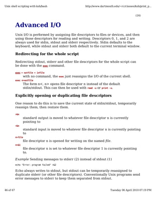Unix shell scripting with ksh/bash                                http://www.dartmouth.edu/~rc/classes/ksh/print_p...


                                                                                                        (24)



           Advanced I/O
           Unix I/O is performed by assigning file descriptors to files or devices, and then
           using those descriptors for reading and writing. Descriptors 0, 1, and 2 are
           always used for stdin, stdout and stderr respectively. Stdin defaults to the
           keyboard, while stdout and stderr both default to the current terminal window.

           Redirecting for the whole script

           Redirecting stdout, stderr and other file descriptors for the whole script can
           be done with the exec command.

           exec > outfile < infile
                  with no command, the        exec   just reassigns the I/O of the current shell.
           exec n>outfile
                  The form n<, n> opens file descriptor n instead of the default
                  stdin/stdout. This can then be used with read -u or print -u.

           Explicitly opening or duplicating file descriptors

           One reason to do this is to save the current state of stdin/stdout, temporarily
           reassign them, then restore them.

           >&n
                  standard output is moved to whatever file descriptor n is currently
                  pointing to
           <&n
                  standard input is moved to whatever file descriptor n is currently pointing
                  to
           n>file
                  file descriptor n is opened for writing on the named file.
           n>&1
                  file descriptor n is set to whatever file descriptor 1 is currently pointing
                  to.

           Example Sending messages to stderr (2) instead of stdout (1)
           echo "Error: program failed" >&2

           Echo always writes to stdout, but stdout can be temporarily reassigned to
           duplicate stderr (or other file descriptors). Conventionally Unix programs send
           error messages to stderr to keep them separated from stdout.


46 of 67                                                                             Tuesday 06 April 2010 07:19 PM
 