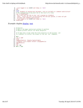 Unix shell scripting with ksh/bash                                http://www.dartmouth.edu/~rc/classes/ksh/print_p...


                  8:    I am logged in as $USER and today is `date`
                  9:   EOF
                 10:   echo
                 11:   echo "Example of quoted here document, with no variable or command substitution"
                 12:   # The terminating string must be at the start of a line.
                 13:   cat <<"EndOfInput"
                 14:    This text will be fed to the "cat" program as standard
                 15:    input. Since the text string marking the end was quoted, it does not get
                 16:    variable and command subsitutions.
                 17:    I am logged in as $USER and today is `date`
                 18:   EndOfInput


           Example: duplex display, text

                  1:   #!/bin/sh
                  2:   # Add in the magic postscript preface to perform
                  3:   # duplex printer control for Xerox docuprint.
                  4:
                  5:   # To have this script send the files directly to the printer, use
                  6:   # a subshell to collect the output of the two 'cat' commands.
                  7:
                  8:   ## (
                  9:   cat << EOP
                 10:   %!PS
                 11:   %%BeginFeature: *Duplex DuplexTumble
                 12:   <</Duplex true /Tumble false>> setpagedevice
                 13:   %%EndFeature
                 14:   EOP
                 15:   cat "$@"
                 16:   ## ) | lpr




48 of 67                                                                             Tuesday 06 April 2010 07:19 PM
 