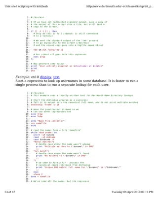 Unix shell scripting with ksh/bash                                      http://www.dartmouth.edu/~rc/classes/ksh/print_p...



                  1:   #!/bin/ksh
                  2:
                  3:   # If we have not redirected standard output, save a copy of
                  4:   # the output of this script into a file, but still send a
                  5:   # copy to the screen.
                  6:
                  7:   if [[ -t 1 ]] ; then
                  8:     # Only do this if fd 1 (stdout) is still connected
                  9:     # to a terminal
                 10:
                 11:        # We want the standard output of the "tee" process
                 12:        # to go explicitly to the screen (/dev/tty)
                 13:        # and the second copy goes into a logfile named $0.out
                 14:
                 15:        tee $0.out >/dev/tty |&
                 16:
                 17:        # Our stdout all goes into this coprocess
                 18:        exec 1>&p
                 19:   fi
                 20:
                 21:   # Now generate some output
                 22:   print "User activity snapshot on $(hostname) at $(date)"
                 23:   print
                 24:   who


           Example: ex10 display, text
           Start a coprocess to look up usernames in some database. It is faster to run a
           single process than to run a separate lookup for each user.

                  1:   #!/bin/ksh
                  2:   # This example uses a locally written tool for Dartmouth Name Directory lookups
                  3:
                  4:   # Start the dndlookup program as a coprocess
                  5:   # Tell it to output only the canonical full name, and to not print multiple matches
                  6:   dndlookup -fname -u |&
                  7:
                  8:   # move the input/output streams so we
                  9:   # can use other coprocesses too
                 10:   exec 4>&p
                 11:   exec 5<&p
                 12:
                 13:   echo "Name file contents:"
                 14:   cat namefile
                 15:   echo
                 16:
                 17:   # read the names from a file "namefile"
                 18:   while read uname; do
                 19:     print -u4 $uname
                 20:     read -u5 dndname
                 21:     case $dndname in
                 22:     *many matches*)
                 23:        # handle case where the name wasn't unique
                 24:        print "Multiple matches to "$uname" in DND"
                 25:        ;;
                 26:     *no match*)
                 27:        # handle case where the name wasn't found
                 28:        print "No matches to "$uname" in DND"
                 29:        ;;
                 30:     *)
                 31:        # we seem to have a hit - process the
                 32:        # canonical named retrieved from dndlookup
                 33:        print "Unique DND match: full name for "$uname" is "$dndname""
                 34:        ;;
                 35:     esac
                 36:     sleep 2
                 37:   done < namefile
                 38:
                 39:   # We've read all the names, but the coprocess




53 of 67                                                                                   Tuesday 06 April 2010 07:19 PM
 