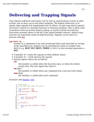 Unix shell scripting with ksh/bash                                http://www.dartmouth.edu/~rc/classes/ksh/print_p...


                                                                                                        (27)



           Delivering and Trapping Signals
           Unix signals (software interrupts) can be sent as asynchronous events to shell
           scripts, just as they can to any other program. The default behaviour is to
           ignore some signals and immediately exit on others. Scripts may detect signals
           and divert control to a handler function or external program. This is often used
           to perform clean-up actions before exiting, or restart certain procedures.
           Execution resumes where it left off, if the signal handler returns. Signal traps
           must be set separately inside of shell functions. Signals can be sent to a
           process with kill.

           trap handler sig ...
                 handler is a command to be read (evaluated first) and executed on receipt
                 of the specified sigs. Signals can be specified by name or number (see
                 kill(1)) e.g. HUP, INT, QUIT, TERM. A Ctrl-C at the terminal generates a
                 INT.

                 A handler of - resets the signals to their default values
                 A handler of '' (null) ignores the signals
                 Special signal values are as follows:
                 EXIT
                       the handler is called         when the function exits, or when the whole
                       script exits. The exit        signal has value 0.
                 ERR (ksh)
                       the handler is called         when any command has a non-zero exit status
                 DEBUG (ksh)
                       the handler is called         after each command.

           Example: ex8 display, text

                    1:   #!/bin/bash
                    2:   # Try this under bash, ksh and sh
                    3:
                    4:   trap huphandler HUP
                    5:   trap ''          QUIT
                    6:   trap exithandler TERM INT
                    7:
                    8:   huphandler()
                    9:   {
                   10:      echo 'Received SIGHUP'
                   11:      echo "continuing"
                   12:   }
                   13:
                   14:   exithandler()
                   15:   {
                   16:      echo 'Received SIGTERM or SIGINT'
                   17:      exit 1
                   18:   }




55 of 67                                                                             Tuesday 06 April 2010 07:19 PM
 