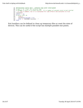 Unix shell scripting with ksh/bash                               http://www.dartmouth.edu/~rc/classes/ksh/print_p...


                 19:   ## Execution starts here - infinite loop until interrupted
                 20:   # Use ":" or "true" for infinite loop
                 21:   # SECONDS is built-in to bash and ksh. It is number of seconds since script started
                 22:   : is like a comment, but it is evaluated for side effects and evaluates to true
                 23:   seconds=0
                 24:   while : ; do
                 25:   # while true; do
                 26:      sleep 5
                 27:      seconds=$((seconds + 5))
                 28:      echo -n "$SECONDS $seconds - "
                 29:   done


           Exit handlers can be defined to clean up temporary files or reset the state of
           devices. This can be useful if the script has multiple possible exit points.




56 of 67                                                                            Tuesday 06 April 2010 07:19 PM
 