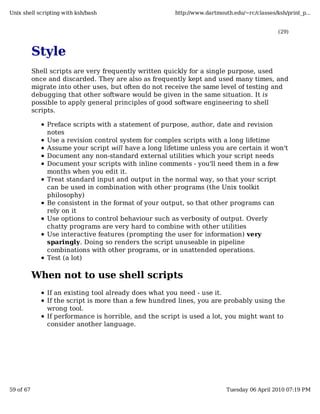 Unix shell scripting with ksh/bash                     http://www.dartmouth.edu/~rc/classes/ksh/print_p...


                                                                                             (29)



           Style
           Shell scripts are very frequently written quickly for a single purpose, used
           once and discarded. They are also as frequently kept and used many times, and
           migrate into other uses, but often do not receive the same level of testing and
           debugging that other software would be given in the same situation. It is
           possible to apply general principles of good software engineering to shell
           scripts.

               Preface scripts with a statement of purpose, author, date and revision
               notes
               Use a revision control system for complex scripts with a long lifetime
               Assume your script will have a long lifetime unless you are certain it won't
               Document any non-standard external utilities which your script needs
               Document your scripts with inline comments - you'll need them in a few
               months when you edit it.
               Treat standard input and output in the normal way, so that your script
               can be used in combination with other programs (the Unix toolkit
               philosophy)
               Be consistent in the format of your output, so that other programs can
               rely on it
               Use options to control behaviour such as verbosity of output. Overly
               chatty programs are very hard to combine with other utilities
               Use interactive features (prompting the user for information) very
               sparingly. Doing so renders the script unuseable in pipeline
               combinations with other programs, or in unattended operations.
               Test (a lot)

           When not to use shell scripts
               If an existing tool already does what you need - use it.
               If the script is more than a few hundred lines, you are probably using the
               wrong tool.
               If performance is horrible, and the script is used a lot, you might want to
               consider another language.




59 of 67                                                                  Tuesday 06 April 2010 07:19 PM
 