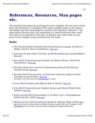 Unix shell scripting with ksh/bash                              http://www.dartmouth.edu/~rc/classes/ksh/print_p...


                                                                                                          (32)



           References, Resources, Man pages
           etc.
           The standard man pages for sh and ksh are quite complete, but not easy to learn
           from. The following is a sampling of the many available books on the subject.
           The Bolsky and Korn book might be viewed as the standard "reference". The
           Blinn book is Bourne shell, but everything in it should work for either shell.
           The links are to publisher's web sites, or Amazon.com. Some links are also
           given to the example scripts provided with the books.

           Books

               The New KornShell Command And Programming Language, by Morris I.
               Bolsky, David G. Korn (Contributor). More info

               Learning the Korn Shell, 2nd Edn. by Bill Rosenblatt and Arnold Robbins.
               More info


               Korn Shell Programming by Example, by Dennis O'Brien, David Pitts
               (Contributor). More info

               The Korn Shell Linux and Unix Programming Manual (2nd Edn) by
               Anatole Olczak. More info

               Portable Shell Programming: An Extensive Collection of Bourne Shell
               Examples by Bruce Blinn. More info
               Examples from this book can be downloaded for study.


               Linux Shell Scripting with Bash by Ken O. Burtch. More info

               Unix Shell Programming by Stephen Kochan and Patrick Wood (third
               Edition). More info

               Teach yourself Shell Programming in 24 Hours, by S. Veeraraghavan.
               SAMS 2nd Edn. (2002) More info

               Mastering Unix Shell Scripting by Randal K. Michael, Wiley (2003) More
               info Light on basics, but develops scripting through examples. Ksh only. Examples can be
               downloaded from the Wiley site (www.wiley.com/legacy/compbooks/michael/).




66 of 67                                                                           Tuesday 06 April 2010 07:19 PM
 