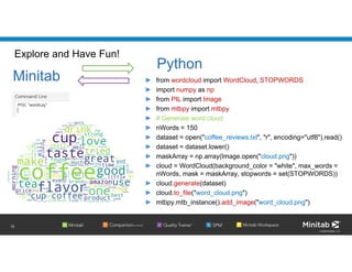 © 2020 Minitab, LLC.
Explore and Have Fun!
► from wordcloud import WordCloud, STOPWORDS
► import numpy as np
► from PIL import Image
► from mtbpy import mtbpy
► # Generate word cloud
► nWords = 150
► dataset = open("coffee_reviews.txt", "r", encoding="utf8").read()
► dataset = dataset.lower()
► maskArray = np.array(Image.open("cloud.png"))
► cloud = WordCloud(background_color = "white", max_words =
nWords, mask = maskArray, stopwords = set(STOPWORDS))
► cloud.generate(dataset)
► cloud.to_file("word_cloud.png")
► mtbpy.mtb_instance().add_image("word_cloud.png")
12
Minitab
Python
 
