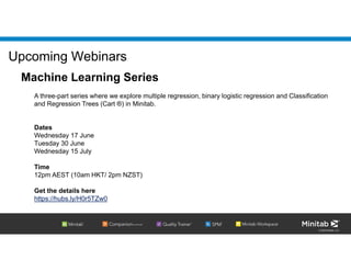 © 2020 Minitab, LLC.
Upcoming Webinars
Machine Learning Series
A three-part series where we explore multiple regression, binary logistic regression and Classification
and Regression Trees (Cart ®) in Minitab.
Dates
Wednesday 17 June
Tuesday 30 June
Wednesday 15 July
Time
12pm AEST (10am HKT/ 2pm NZST)
Get the details here
https://hubs.ly/H0r5TZw0
 