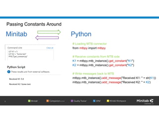 © 2020 Minitab, LLC.
Passing Constants Around
# Loading MTB connector
from mtbpy import mtbpy
# Receive constants from MTB side
K1 = mtbpy.mtb_instance().get_constant("K1")
K2 = mtbpy.mtb_instance().get_constant("K2")
# Write messages back to MTB
mtbpy.mtb_instance().add_message("Received K1: " + str(K1))
mtbpy.mtb_instance().add_message("Received K2: " + K2)
7
Minitab Python
 
