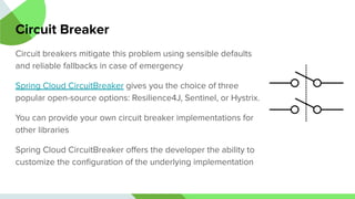 Circuit Breaker
Circuit breakers mitigate this problem using sensible defaults
and reliable fallbacks in case of emergency
Spring Cloud CircuitBreaker gives you the choice of three
popular open-source options: Resilience4J, Sentinel, or Hystrix.
You can provide your own circuit breaker implementations for
other libraries
Spring Cloud CircuitBreaker oﬀers the developer the ability to
customize the conﬁguration of the underlying implementation
 