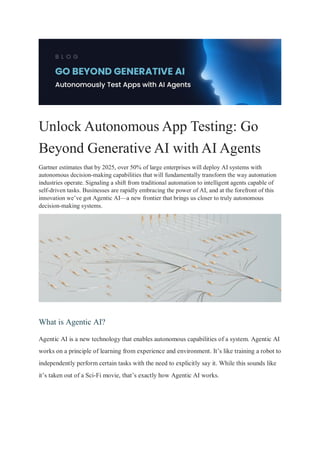 Unlock Autonomous App Testing: Go
Beyond Generative AI with AI Agents
Gartner estimates that by 2025, over 50% of large enterprises will deploy AI systems with
autonomous decision-making capabilities that will fundamentally transform the way automation
industries operate. Signaling a shift from traditional automation to intelligent agents capable of
self-driven tasks. Businesses are rapidly embracing the power of AI, and at the forefront of this
innovation we’ve got Agentic AI—a new frontier that brings us closer to truly autonomous
decision-making systems.
What is Agentic AI?
Agentic AI is a new technology that enables autonomous capabilities of a system. Agentic AI
works on a principle of learning from experience and environment. It’s like training a robot to
independently perform certain tasks with the need to explicitly say it. While this sounds like
it’s taken out of a Sci-Fi movie, that’s exactly how Agentic AI works.
 