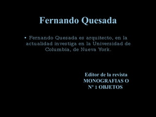 Fernando Quesada Fernando Quesada es arquitecto, en la actualidad investiga en la Universidad de Columbia, de Nueva York. Editor de la revista MONOGRAFIAS O  Nº   1 OBJETOS   