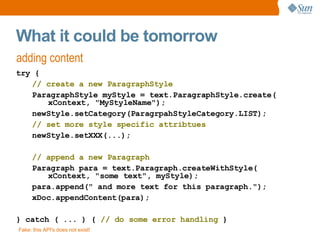 What it could be tomorrow adding content try { // create a new ParagraphStyle ParagraphStyle myStyle = text.ParagraphStyle.create( xContext, &quot;MyStyleName&quot;); newStyle.setCategory(ParagrpahStyleCategory.LIST); // set more style specific attribtues newStyle.setXXX(...); // append a new Paragraph Paragraph para = text.Paragraph.createWithStyle( xContext, &quot;some text&quot;, myStyle); para.append(&quot; and more text for this paragraph.&quot;); xDoc.appendContent(para); } catch ( ... ) {  // do some error handling  } Fake: this API's does not exist! 