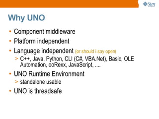 Component middleware Platform independent Language independent  (or should i say open) C++, Java, Python, CLI (C#, VBA.Net), Basic, OLE Automation, ooRexx, JavaScript, .... UNO Runtime Environment standalone usable UNO is threadsafe Why UNO 