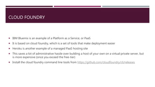CLOUD FOUNDRY
 IBM Bluemix is an example of a Platform as a Service, or PaaS
 It is based on cloud foundry, which is a set of tools that make deployment easier
 Heroku is another example of a managed PaaS hosting site
 This saves a lot of administrative hassle over building a host of your own on a virtual private server, but
is more expensive (once you exceed the free-tier)
 Install the cloud foundry command line tools from https://github.com/cloudfoundry/cli/releases
 