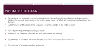 PUSHING TO THE CLOUD
 The namespace is supposed to ensure uniqueness, but the manifest.yml is actually what provides your URL.
Edit that. (for me, that is at the root of the project typing “code . &” which will open visual studio code on the
directory)
 Make the name and host something unique (for instance, I called it “hello-node-derekja”)
 Type “cf push” to push the project to your server
 You should see some files uploaded and then a notice that it is running
 Try opening it in a browser, for instance I open http://hello-node-derekja.mybluemix.net
 Congrats, you’ve deployed your first web server!
 