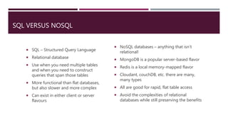 SQL VERSUS NOSQL
 SQL – Structured Query Language
 Relational database
 Use when you need multiple tables
and when you need to construct
queries that span those tables
 More functional than flat databases,
but also slower and more complex
 Can exist in either client or server
flavours
 NoSQL databases – anything that isn’t
relational!
 MongoDB is a popular server-based flavor
 Redis is a local memory-mapped flavor
 Cloudant, couchDB, etc. there are many,
many types
 All are good for rapid, flat table access
 Avoid the complexities of relational
databases while still preserving the benefits
 