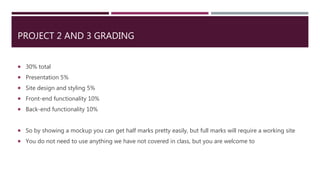 PROJECT 2 AND 3 GRADING
 30% total
 Presentation 5%
 Site design and styling 5%
 Front-end functionality 10%
 Back-end functionality 10%
 So by showing a mockup you can get half marks pretty easily, but full marks will require a working site
 You do not need to use anything we have not covered in class, but you are welcome to
 
