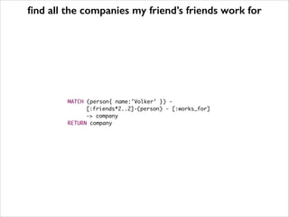 find all the companies my friend’s friends work for 
MATCH (person{ name:’Volker’ }) - 
[:friends*2..2]-(person) - [:works_for] 
-> company 
RETURN company 
 