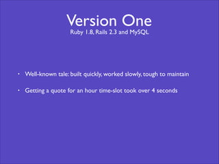 Version One 
Ruby 1.8, Rails 2.3 and MySQL 
• Well-known tale: built quickly, worked slowly, tough to maintain 
• Getting a quote for an hour time-slot took over 4 seconds 
 