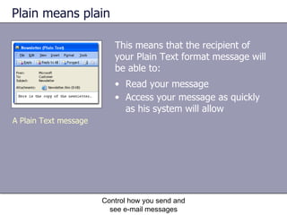 Plain means plain This means that the recipient of your Plain Text format message will be able to: Control how you send and see e-mail messages Read your message  Access your message as quickly as his system will allow   A Plain Text message 