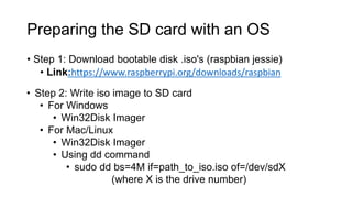 Preparing the SD card with an OS
• Step 1: Download bootable disk .iso's (raspbian jessie)
• Link:https://www.raspberrypi.org/downloads/raspbian
• Step 2: Write iso image to SD card
• For Windows
• Win32Disk Imager
• For Mac/Linux
• Win32Disk Imager
• Using dd command
• sudo dd bs=4M if=path_to_iso.iso of=/dev/sdX
(where X is the drive number)
 