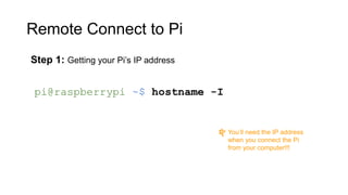 Remote Connect to Pi
Step 1: Getting your Pi’s IP address
pi@raspberrypi ~$ hostname -I
You’ll need the IP address
when you connect the Pi
from your computer!!!
 