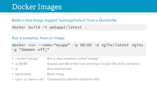 Docker Images
docker build –t webapp1:latest .
Build a new image tagged “webapp1:latest” from a Dockerfile
docker run --name="myapp" -p 80:80 -d nginx:latest nginx
-g "daemon off;"
Run a container from an image
• --name=“myapp” Run a new container called “myapp”
• -p 80:80 Expose port 80 of the host and map it to port 80 of the container
• -d Run daemonized
• nginx:latest Base image
• nginx –g “daemon off;” Command to start the container with
 
