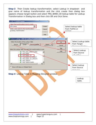 Step-3 Then Create lookup transformation, select Lookup in dropdown and
give name of lookup transformation and the click create then dialog box
appears choose target button and select TRG_BANK_CD lookup table for Lookup
Transformation in Dialog box and then click OK and click Done.




                                                           Select lookup table
                                                           from Flatfile or
                                                           RDBMS.




                                                                   Select Lookup table
                                                                   from Target
                                                                   Designer Window.

                                                                    Select Lookup
                                                                    from Source
                                                                    Qualifier




                                                                   Select lookup
                                                                   from Source
                                                                   Analyzer

Step-4 Lookup Table in Mapping Designer window.

                                                                        Lookup
                                                                        table.




www.bispsolutions.com       |   www.hyperionguru.com   |
www.bisptrainings.com   |       Page 12
 