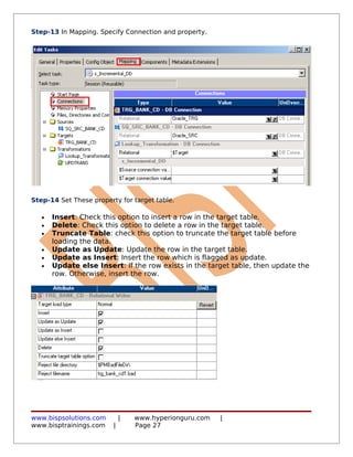 Step-13 In Mapping. Specify Connection and property.




Step-14 Set These property for target table.

   •   Insert: Check this option to insert a row in the target table.
   •   Delete: Check this option to delete a row in the target table.
   •   Truncate Table: check this option to truncate the target table before
       loading the data.
   •   Update as Update: Update the row in the target table.
   •   Update as Insert: Insert the row which is flagged as update.
   •   Update else Insert: If the row exists in the target table, then update the
       row. Otherwise, insert the row.




www.bispsolutions.com        |   www.hyperionguru.com   |
www.bisptrainings.com    |       Page 27
 
