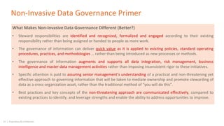 33 | Proprietary & Confidential
Non-Invasive Data Governance Primer
What Makes Non-Invasive Data Governance Different (Better?)
• Steward responsibilities are identified and recognized, formalized and engaged according to their existing
responsibility rather than being assigned or handed to people as more work.
• The governance of information can deliver quick value as it is applied to existing policies, standard operating
procedures, practices, and methodologies … rather than being introduced as new processes or methods.
• The governance of information augments and supports all data integration, risk management, business
intelligence and master data management activities rather than imposing inconsistent rigor to these initiatives.
• Specific attention is paid to assuring senior management’s understanding of a practical and non-threatening yet
effective approach to governing information that will be taken to mediate ownership and promote stewarding of
data as a cross-organization asset, rather than the traditional method of “you will do this”.
• Best practices and key concepts of the non-threatening approach are communicated effectively, compared to
existing practices to identify, and leverage strengths and enable the ability to address opportunities to improve.
 