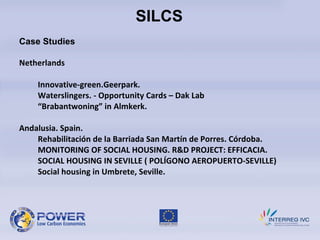 SILCS Case Studies Netherlands Innovative-green.Geerpark. Waterslingers. -  Opportunity Cards  –  Dak Lab  “ Brabantwoning” in Almkerk. Andalusia. Spain. Rehabilitación de la Barriada San Martín de Porres.  Córdoba. MONITORING OF SOCIAL HOUSING. R&D PROJECT: EFFICACIA. SOCIAL HOUSING IN SEVILLE ( POLÍGONO AEROPUERTO-SEVILLE) Social housing in Umbrete, Seville.     