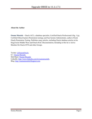 Upgrade OBIEE to 11.1.1.7.1

About the Author

Osama Mustafa – Oracle ACE, a database specialist, Certified Oracle Professional (10g, 11g),
Certified Ethical hacker (Penetration testing), and Sun System Administrator, author of book
Oracle Penetration Testing. Publishes many articles, including Oracle database articles in his
blog,Fusion Middle Ware and Oracle RAC Documentation, Including to this he is Active
Member On Oracle OTN and other Groups.

Twitter: @OsamaOracle.
G+: Osama Mustafa.
Slid-Share: Osama Mustafa.
LinkedIn: http://www.linkedin.com/in/osamamustafa.
Blog: http://osamamustafa.blogpsot.com.

Osama Mustafa

Page 3

 
