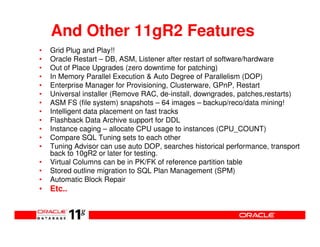 And Other 11gR2 Features
•   Grid Plug and Play!!
•   Oracle Restart – DB, ASM, Listener after restart of software/hardware
•   Out of Place Upgrades (zero downtime for patching)
•   In Memory Parallel Execution & Auto Degree of Parallelism (DOP)
•   Enterprise Manager for Provisioning, Clusterware, GPnP, Restart
•   Universal installer (Remove RAC, de-install, downgrades, patches,restarts)
•   ASM FS (file system) snapshots – 64 images – backup/reco/data mining!
•   Intelligent data placement on fast tracks
•   Flashback Data Archive support for DDL
•   Instance caging – allocate CPU usage to instances (CPU_COUNT)
•   Compare SQL Tuning sets to each other
•   Tuning Advisor can use auto DOP, searches historical performance, transport
    back to 10gR2 or later for testing.
•   Virtual Columns can be in PK/FK of reference partition table
•   Stored outline migration to SQL Plan Management (SPM)
•   Automatic Block Repair
• Etc..
 