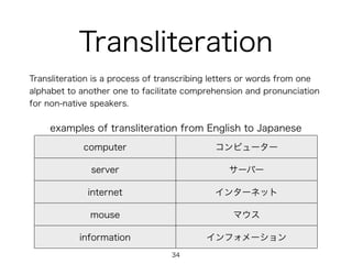 Transliteration
Transliteration is a process of transcribing letters or words from one
alphabet to another one to facilitate comprehension and pronunciation
for non-native speakers.
computer コンピューター
server サーバー
internet インターネット
mouse マウス
information インフォメーション
examples of transliteration from English to Japanese
34
 