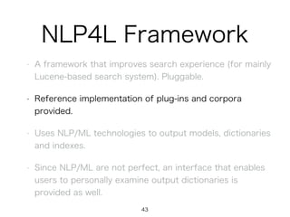 NLP4L Framework
• A framework that improves search experience (for mainly
Lucene-based search system). Pluggable.
• Reference implementation of plug-ins and corpora
provided.
• Uses NLP/ML technologies to output models, dictionaries
and indexes.
• Since NLP/ML are not perfect, an interface that enables
users to personally examine output dictionaries is
provided as well.
43
 