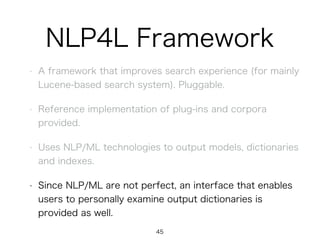 NLP4L Framework
• A framework that improves search experience (for mainly
Lucene-based search system). Pluggable.
• Reference implementation of plug-ins and corpora
provided.
• Uses NLP/ML technologies to output models, dictionaries
and indexes.
• Since NLP/ML are not perfect, an interface that enables
users to personally examine output dictionaries is
provided as well.
45
 