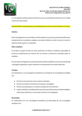 AQUINO OTALORAMISHEL
KELHIN
Docente:Mgr. José Ramiro Zapata Barrientos
Materia: Investigación de mercados II
“LIBEREMOS BOLIVIA”
La investigacióncualitativaobservalaformaen que una sociedadse transformay no el estado
inicial o final del cambio.
Estudiatambiénsupropioproceso,estosignificaque esrecursiva: hace referencia a sí misma.
Holística
Estas investigacionesnuncaestudianunhechoaislado,sinoque,paracomprendercadasuceso,
comportamiento o costumbres, adoptan una postura holística, es decir, tienen en cuenta la
experiencia del sujeto en su totalidad.
Datos complejos
Al estudiar un grupo humano en forma cualitativa, los factores medibles y expresables en
números o proporciones son mínimos. Por el contrario, se observan y describen datos no
medibles.
Poresoestasinvestigacionesnosuelenpermitirel análisisestadísticoylasconclusionesde cada
investigación dependen en gran medida de la interpretación de los datos obtenidos.
Ventajas:
En comparación a una investigación cuantitativa, las ventajas de una investigación cualitativa
son:
● Permite la comunicación con los sujetos estudiados
● Facilita una relación horizontal con los grupos investigados
● Permite una descripción y un análisis complejo de los fenómenos
● La gran cantidady variedadde datosque ofrece permiteque otrosestudiososlleguena
conclusiones diferentes e incluso que continúen la investigación
Desventajas:
En comparación con una investigación cuantitativa, las desventajas de una investigación
cualitativa son:
 