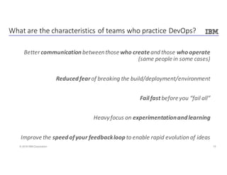 15© 2016 IBM Corporation
Better	communication between	those	who createand	those	who	operate	
(same	people	in	some	cases)
Reduced	fear	of	breaking	the	build/deployment/environment
Fail	fast	before	you	“fail	all”
Heavy	focus	on	experimentation	and	learning
Improve	the	speed	of	your	feedback	loop	to	enable	rapid	evolution	of	ideas
What	are	the	characteristics	of	teams	who	practice	DevOps?
 
