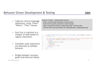 27© 2016 IBM Corporation
Behavior	Driven	Development	&	Testing
• Captures	natural	language	
statements	 using	“Given”,	
“When”,	“Then”	clauses
• Each	line	is	matched	to	a	
snippet	of	code	based	on	
regular	expression
• Complete	code	statements	
are	executed	to	validate	
behavior
• Bridge	between	business	
goals	and	technical	details
Scenario:	Success	– Upload	client	directory
Given	I	provide	valid	credentials	to	the	api client
And	I	want	to	use	the	api client	to	make	requests
When	I	upload	the	directory	”data/sample-app”	 with	the	client
Then	the	files	returned	matches	the	upload	directory	”data/sample-app"				
 