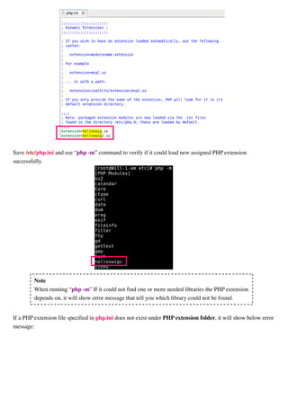 If a PHP extension file specified in php.ini does not exist under PHP extension folder, it will show below error
message:
Finally, restart Apache through the commands:
$ su (change to root)
# service httpd restart
Note that the PHP configuration file, php.ini, may locate in other folder. You could find it through put a PHP
page(file name ends with ".php") under /var/www/html folder and the page's contents are as below:
In Web browser, to browse this PHP page, if it could be run successfully, it will show information about PHP.
<?php
phpinfo();
?>
Note
When running “php -m” If it could not find one or more needed libraries the PHP extension
depends on, it will show error message that tell you which library could not be found.
 