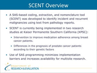 SCENT Overview
• A SAS-based coding, extraction, and nomenclature tool
  (SCENT) was developed to identify incident and recurrent
  malignancies using text from pathology reports.

• SCENT is currently being implemented in two research
  studies at Kaiser Permanente Southern California (KPSC):
   • Intervention to improve medication adherence among breast
     cancer patients.

   • Differences in the prognosis of prostate cancer patients
     according to their genetic factors

• Use of SAS programming minimizes implementation
  barriers and increases availability for multisite research.
 