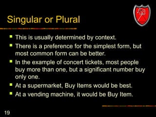 19
Singular or Plural
 This is usually determined by context.
 There is a preference for the simplest form, but
most common form can be better.
 In the example of concert tickets, most people
buy more than one, but a significant number buy
only one.
 At a supermarket, Buy Items would be best.
 At a vending machine, it would be Buy Item.
 